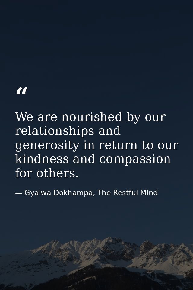 We are nourished by our relationships and generosity in return to our kindness and compassion for others. — Gyalwa Dokhampa, The Restful Mind