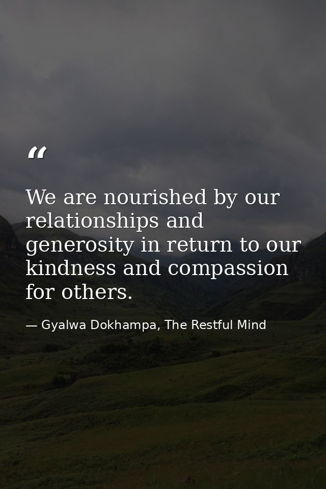 We are nourished by our relationships and generosity in return to our kindness and compassion for others. — Gyalwa Dokhampa, The Restful Mind