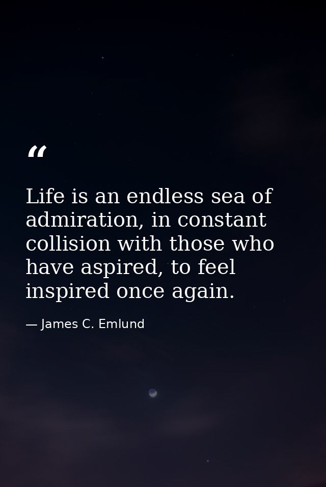 Life is an endless sea of admiration, in constant collision with those who have aspired, to feel inspired once again. — James C. Emlund