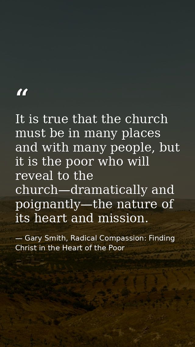 It is true that the church must be in many places and with many people, but it is the poor who will reveal to the church — Gary Smith, Radical Compassion: Finding Christ in the Heart of the Poor