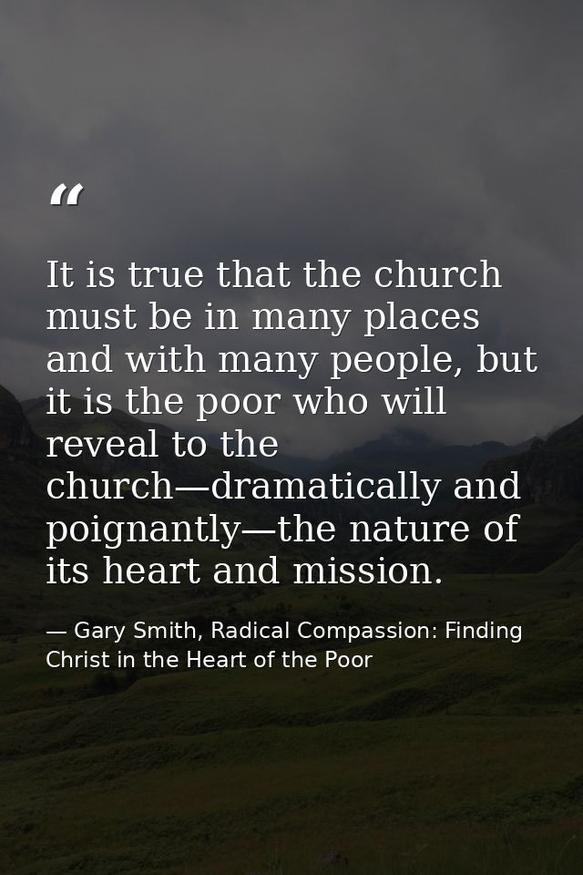 It is true that the church must be in many places and with many people, but it is the poor who will reveal to the church — Gary Smith, Radical Compassion: Finding Christ in the Heart of the Poor
