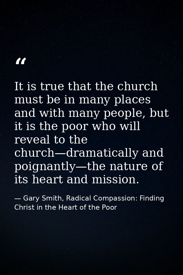 It is true that the church must be in many places and with many people, but it is the poor who will reveal to the church — Gary Smith, Radical Compassion: Finding Christ in the Heart of the Poor