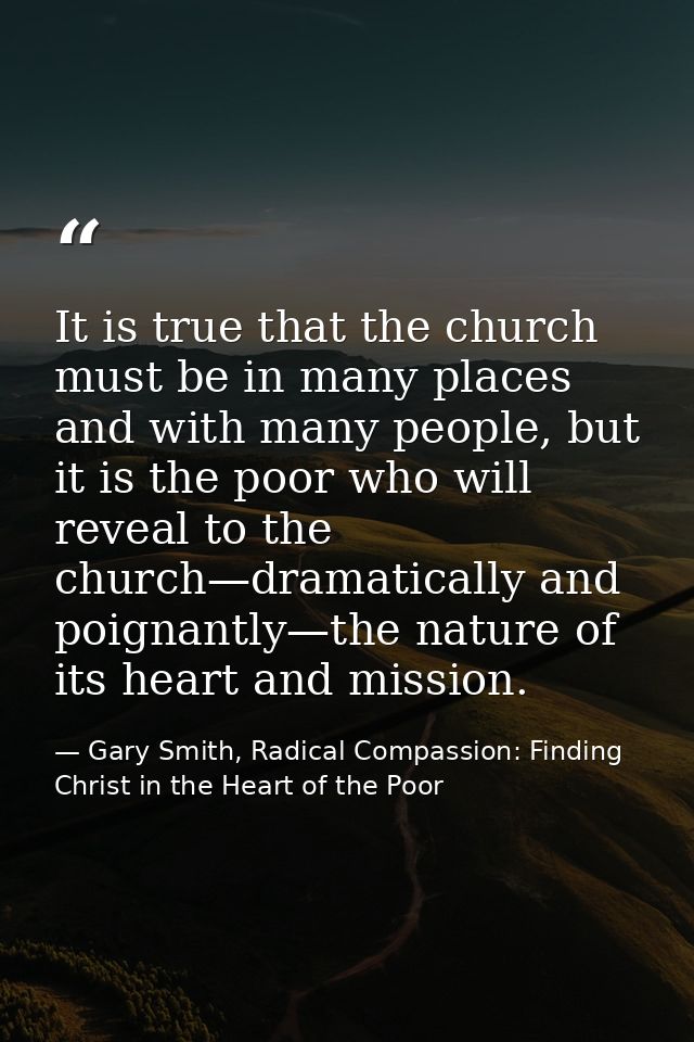 It is true that the church must be in many places and with many people, but it is the poor who will reveal to the church — Gary Smith, Radical Compassion: Finding Christ in the Heart of the Poor