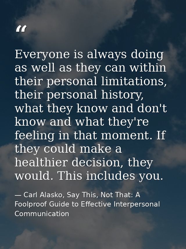 Everyone is always doing as well as they can within their personal limitations, their personal history, what they know a — Carl Alasko, Say This, Not That: A Foolproof Guide to Effective Interpersonal Communication