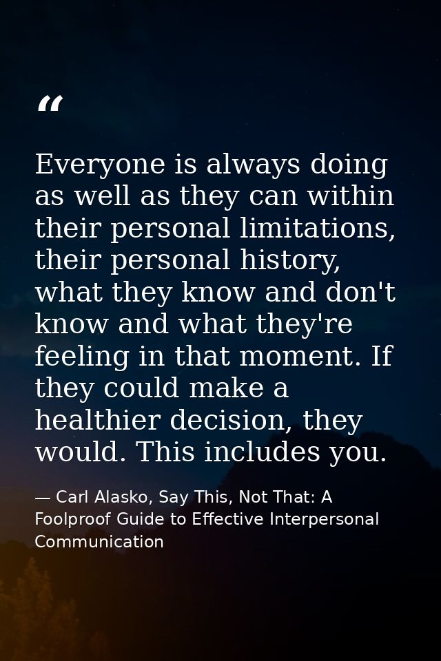 Everyone is always doing as well as they can within their personal limitations, their personal history, what they know a — Carl Alasko, Say This, Not That: A Foolproof Guide to Effective Interpersonal Communication