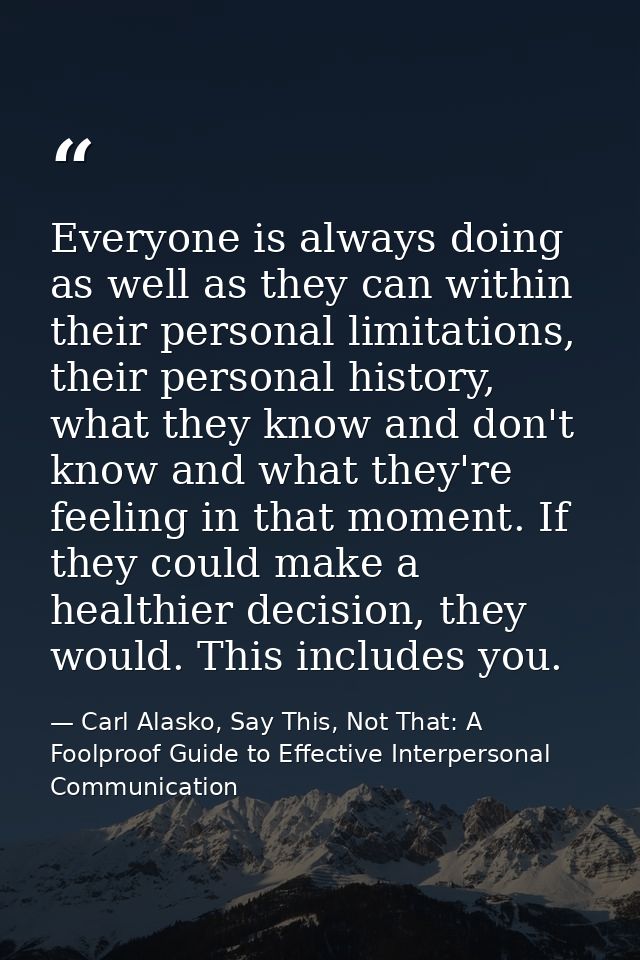 Everyone is always doing as well as they can within their personal limitations, their personal history, what they know a — Carl Alasko, Say This, Not That: A Foolproof Guide to Effective Interpersonal Communication