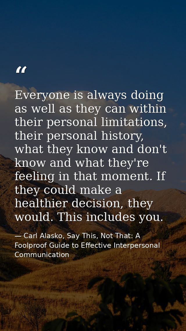 Everyone is always doing as well as they can within their personal limitations, their personal history, what they know a — Carl Alasko, Say This, Not That: A Foolproof Guide to Effective Interpersonal Communication