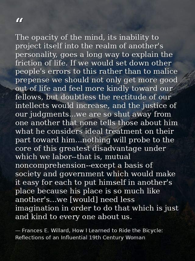 The opacity of the mind, its inability to project itself into the realm of another's personality, goes a long way to exp — Frances E. Willard, How I Learned to Ride the Bicycle: Reflections of an Influential 19th Century Woman