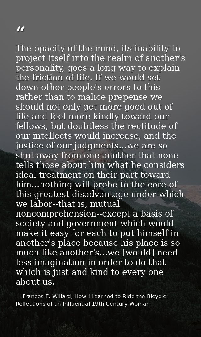 The opacity of the mind, its inability to project itself into the realm of another's personality, goes a long way to exp — Frances E. Willard, How I Learned to Ride the Bicycle: Reflections of an Influential 19th Century Woman