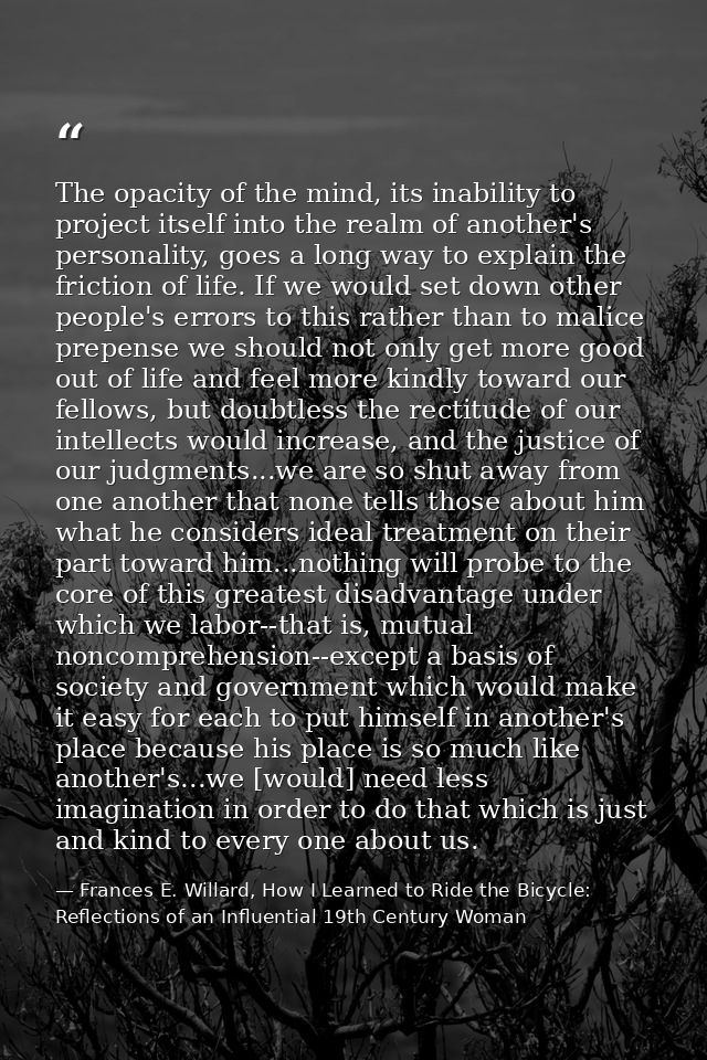 The opacity of the mind, its inability to project itself into the realm of another's personality, goes a long way to exp — Frances E. Willard, How I Learned to Ride the Bicycle: Reflections of an Influential 19th Century Woman