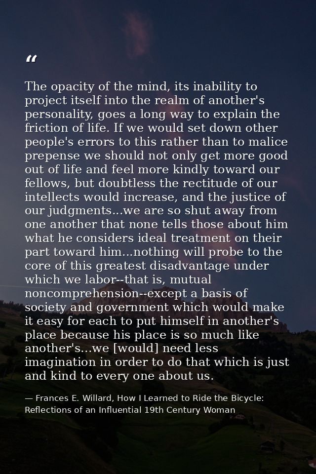 The opacity of the mind, its inability to project itself into the realm of another's personality, goes a long way to exp — Frances E. Willard, How I Learned to Ride the Bicycle: Reflections of an Influential 19th Century Woman