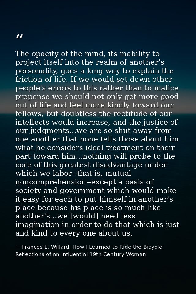 The opacity of the mind, its inability to project itself into the realm of another's personality, goes a long way to exp — Frances E. Willard, How I Learned to Ride the Bicycle: Reflections of an Influential 19th Century Woman
