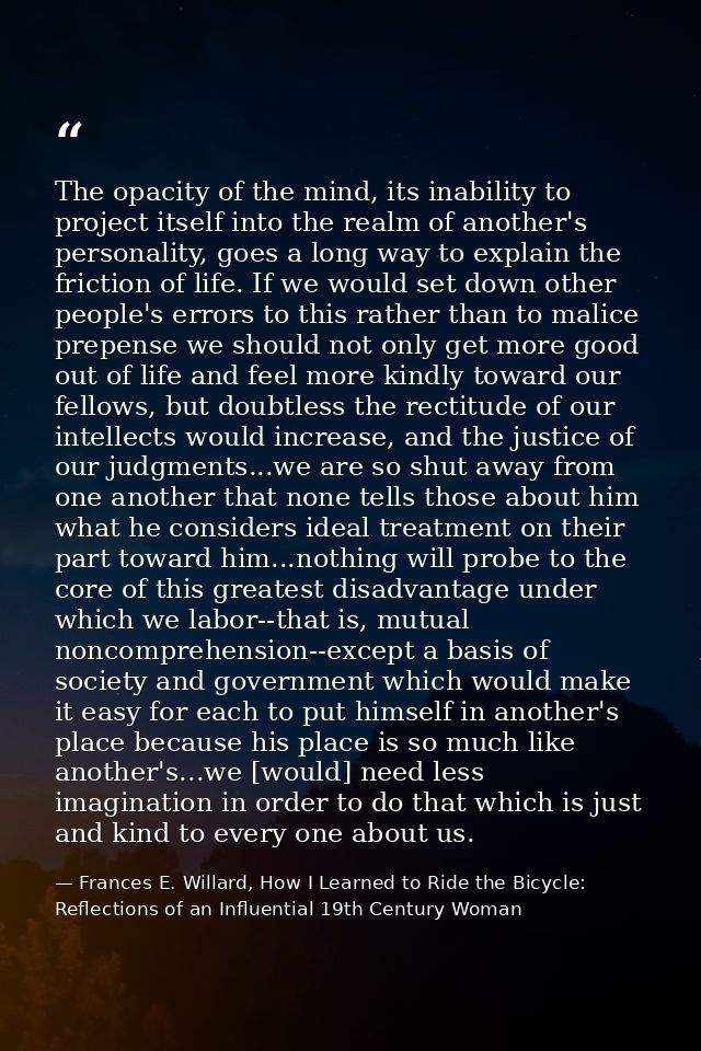 The opacity of the mind, its inability to project itself into the realm of another's personality, goes a long way to exp — Frances E. Willard, How I Learned to Ride the Bicycle: Reflections of an Influential 19th Century Woman