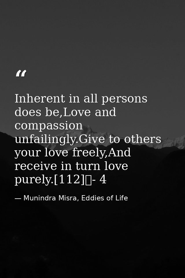 Inherent in all persons does be,Love and compassion unfailingly.Give to others your love freely,And receive in turn love — Munindra Misra, Eddies of Life