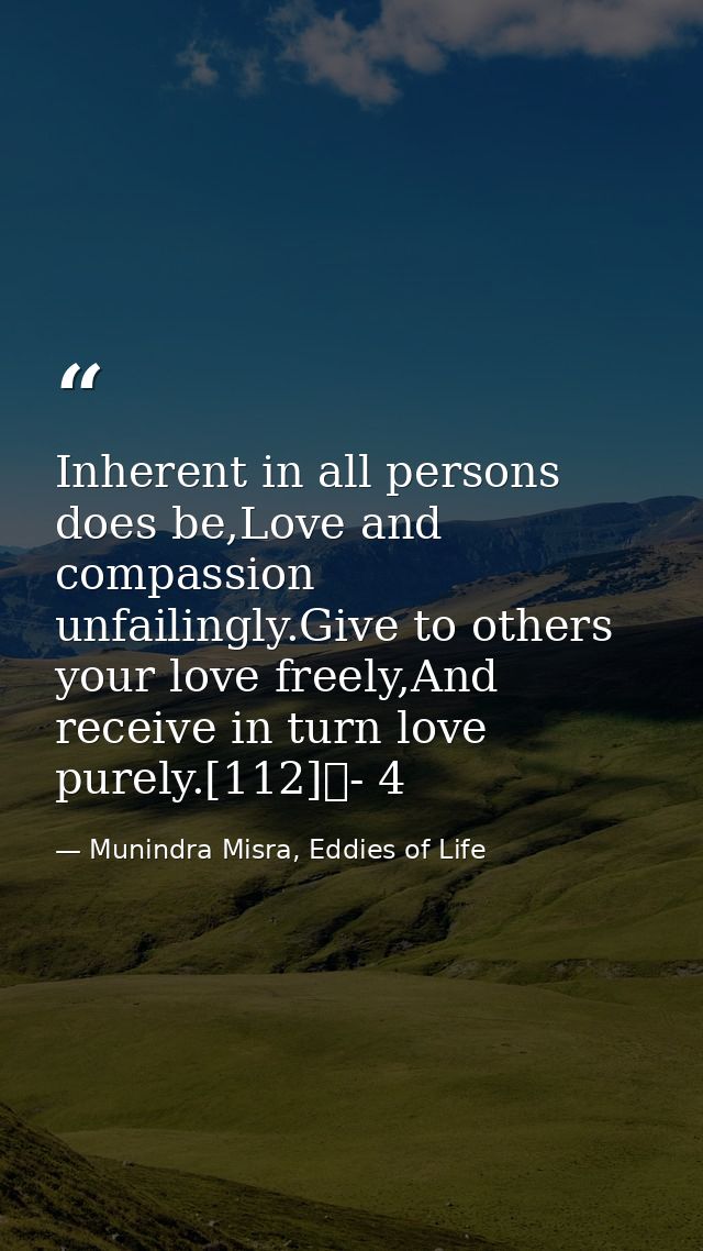 Inherent in all persons does be,Love and compassion unfailingly.Give to others your love freely,And receive in turn love — Munindra Misra, Eddies of Life