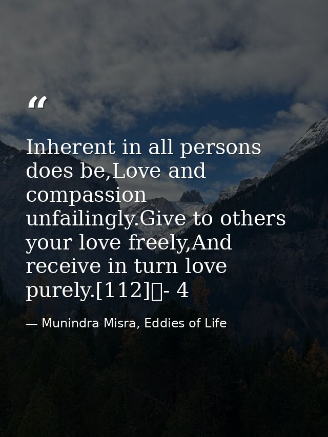 Inherent in all persons does be,Love and compassion unfailingly.Give to others your love freely,And receive in turn love — Munindra Misra, Eddies of Life