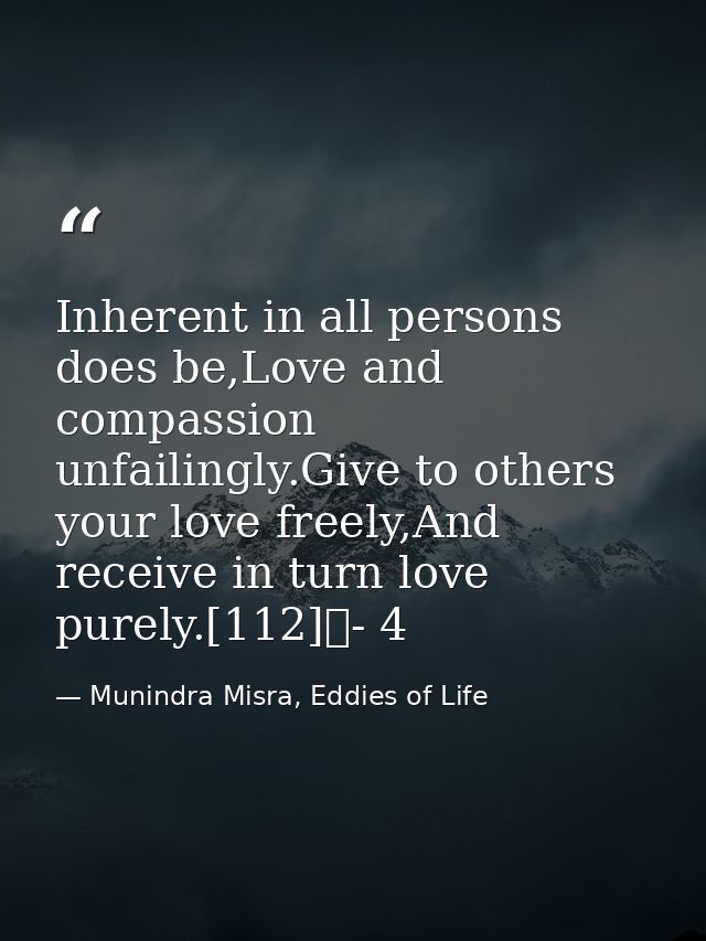 Inherent in all persons does be,Love and compassion unfailingly.Give to others your love freely,And receive in turn love — Munindra Misra, Eddies of Life