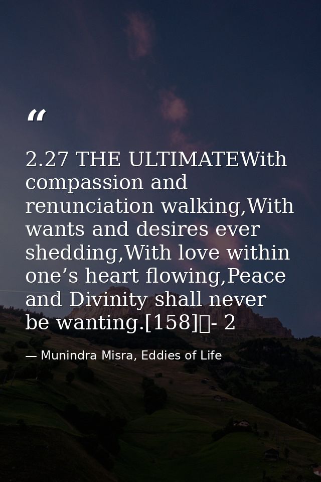 2.27 THE ULTIMATEWith compassion and renunciation walking,With wants and desires ever shedding,With love within one’s he — Munindra Misra, Eddies of Life