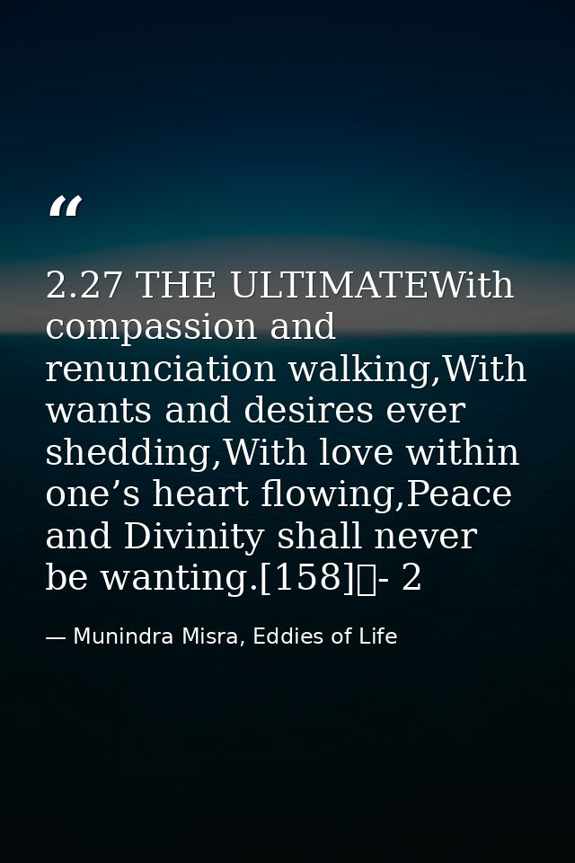 2.27 THE ULTIMATEWith compassion and renunciation walking,With wants and desires ever shedding,With love within one’s he — Munindra Misra, Eddies of Life