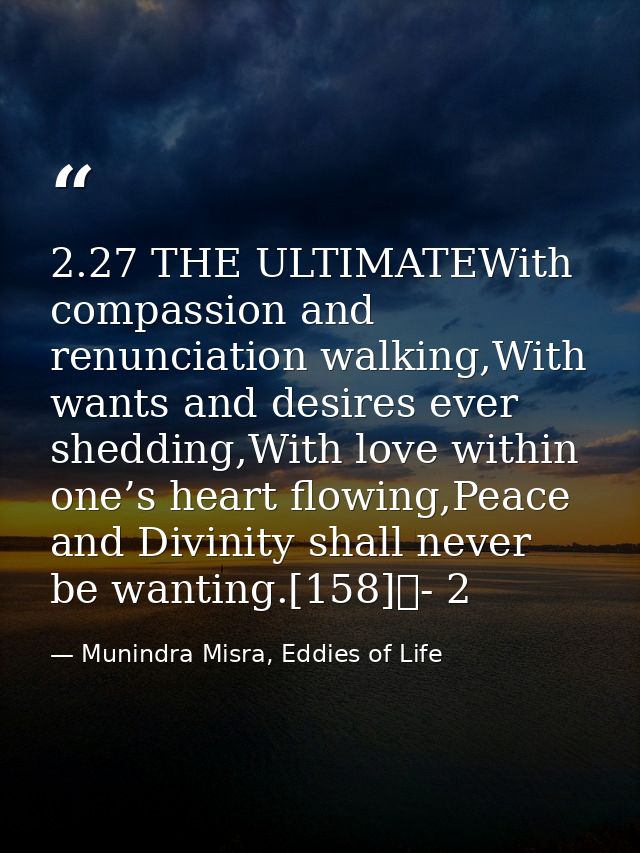 2.27 THE ULTIMATEWith compassion and renunciation walking,With wants and desires ever shedding,With love within one’s he — Munindra Misra, Eddies of Life