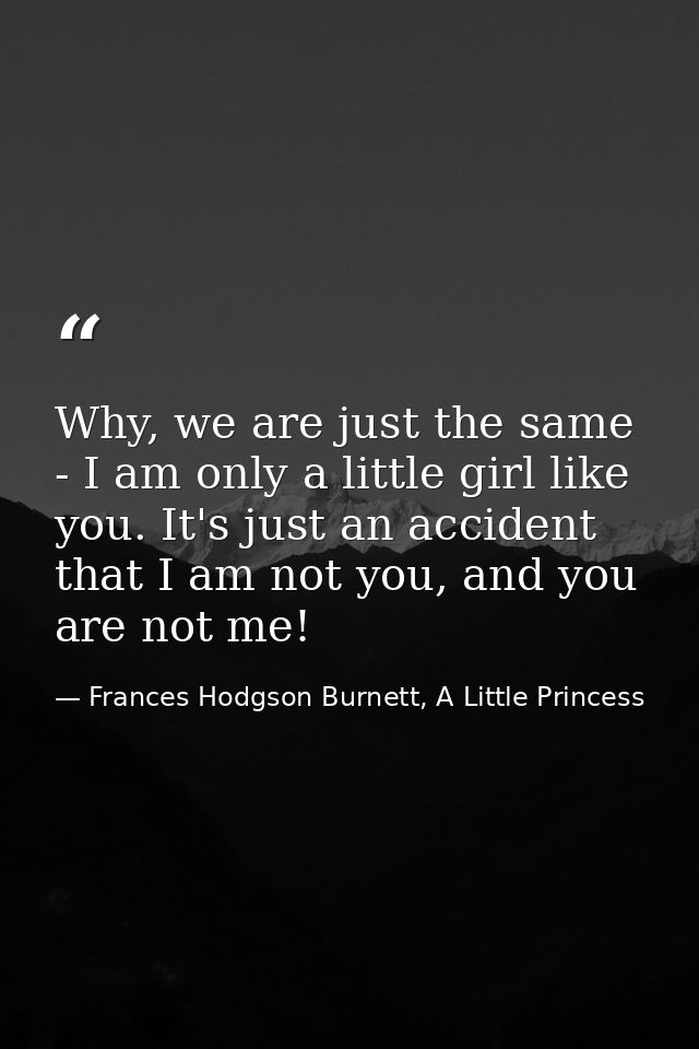 Why, we are just the same - I am only a little girl like you. It's just an accident that I am not you, and you are not m — Frances Hodgson Burnett, A Little Princess