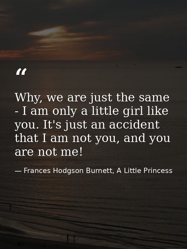 Why, we are just the same - I am only a little girl like you. It's just an accident that I am not you, and you are not m — Frances Hodgson Burnett, A Little Princess