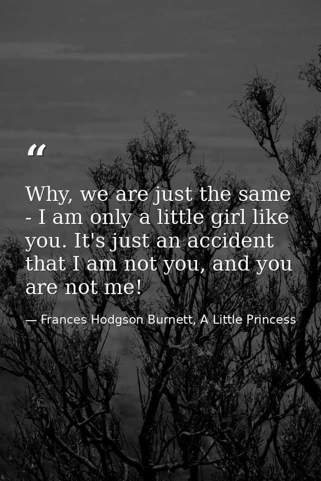 Why, we are just the same - I am only a little girl like you. It's just an accident that I am not you, and you are not m — Frances Hodgson Burnett, A Little Princess