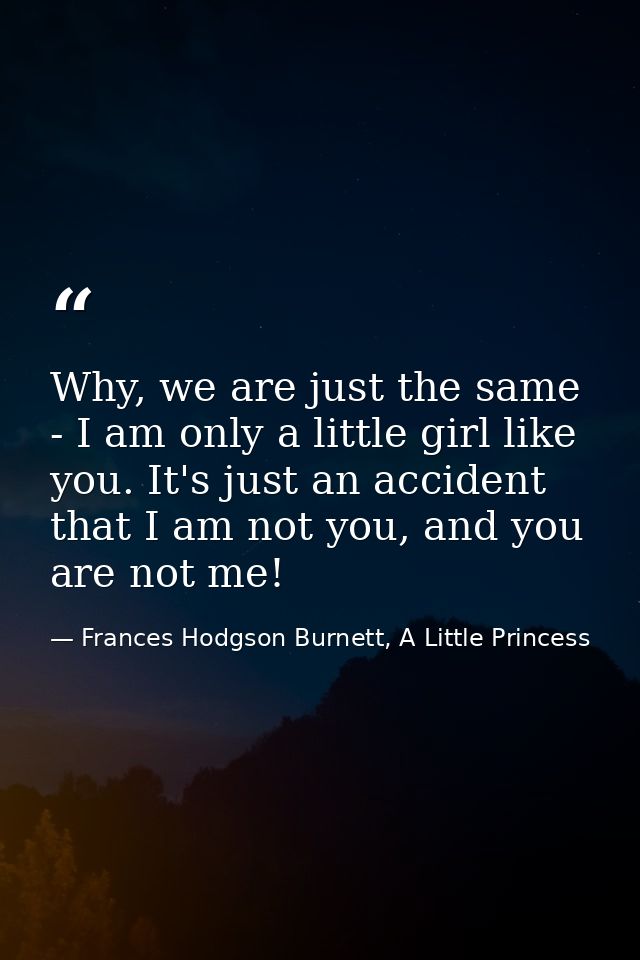 Why, we are just the same - I am only a little girl like you. It's just an accident that I am not you, and you are not m — Frances Hodgson Burnett, A Little Princess