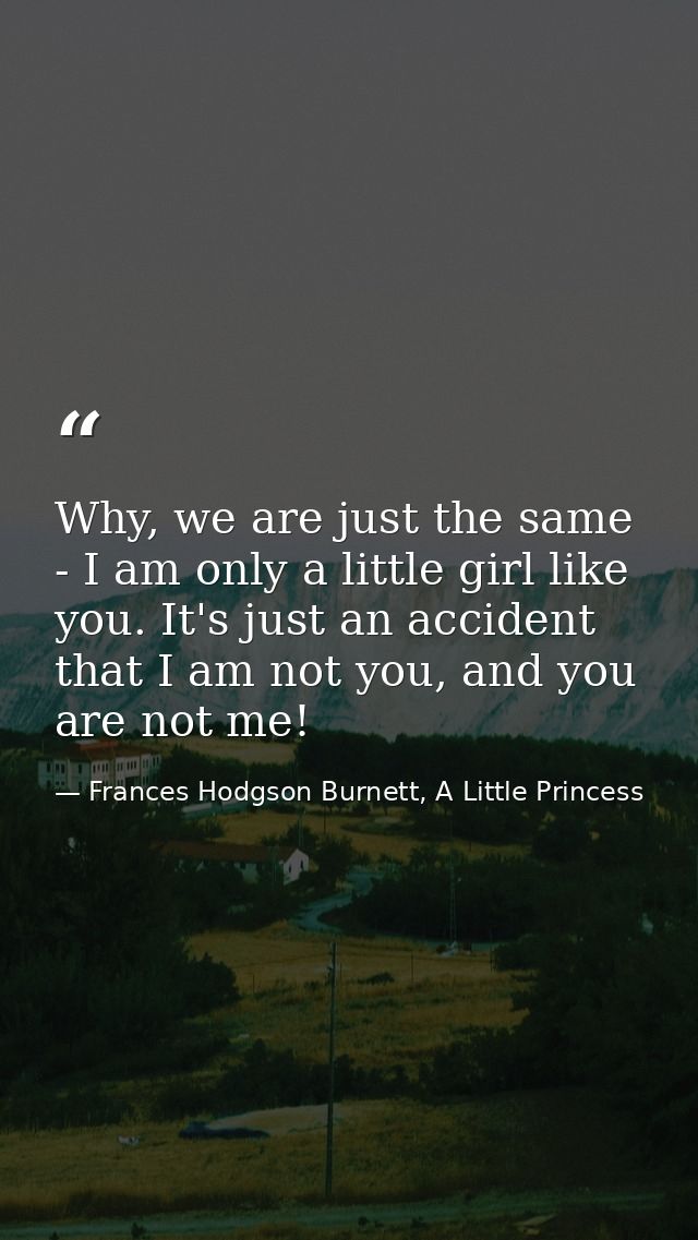 Why, we are just the same - I am only a little girl like you. It's just an accident that I am not you, and you are not m — Frances Hodgson Burnett, A Little Princess