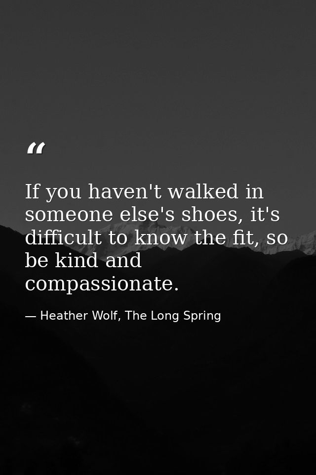 If you haven't walked in someone else's shoes, it's difficult to know the fit, so be kind and compassionate. — Heather Wolf, The Long Spring