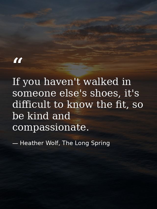 If you haven't walked in someone else's shoes, it's difficult to know the fit, so be kind and compassionate. — Heather Wolf, The Long Spring