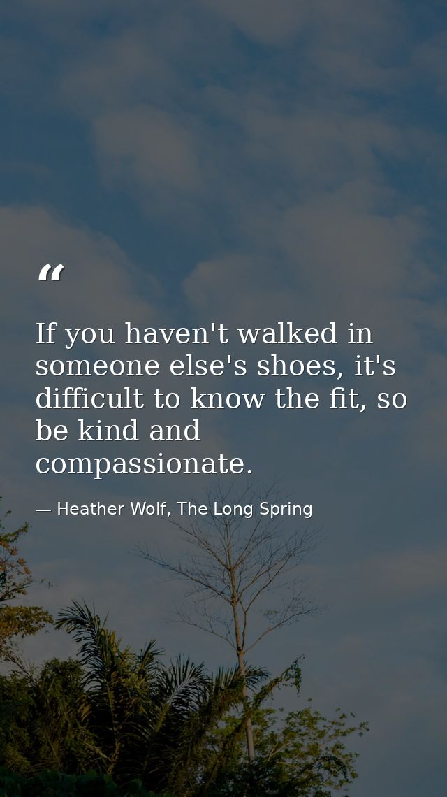 If you haven't walked in someone else's shoes, it's difficult to know the fit, so be kind and compassionate. — Heather Wolf, The Long Spring