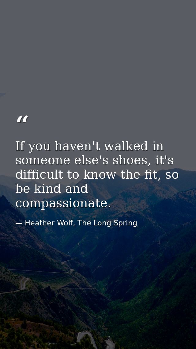 If you haven't walked in someone else's shoes, it's difficult to know the fit, so be kind and compassionate. — Heather Wolf, The Long Spring