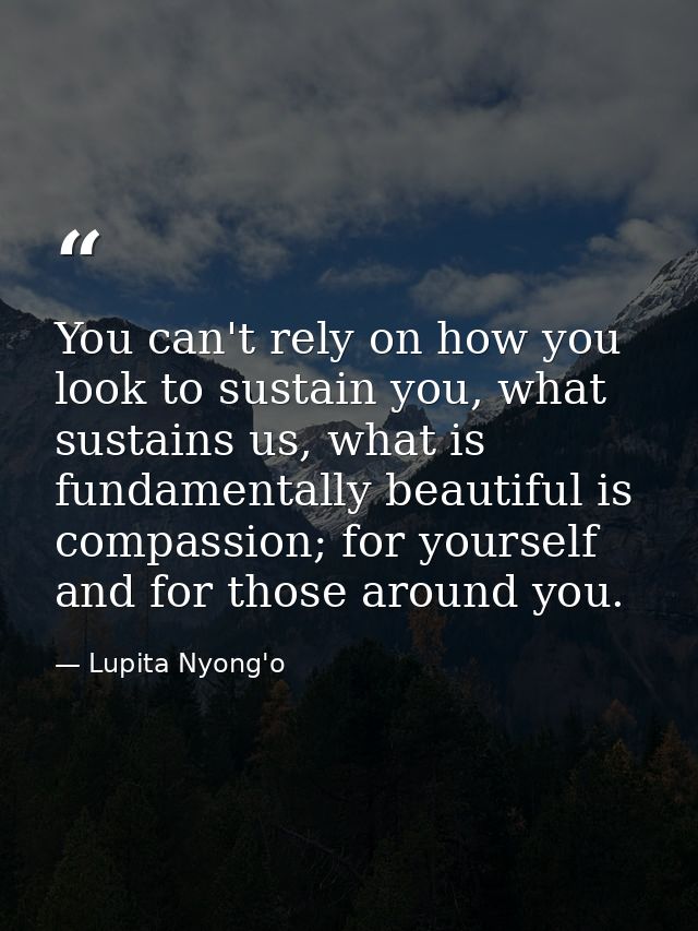 You can't rely on how you look to sustain you, what sustains us, what is fundamentally beautiful is compassion; for your — Lupita Nyong'o