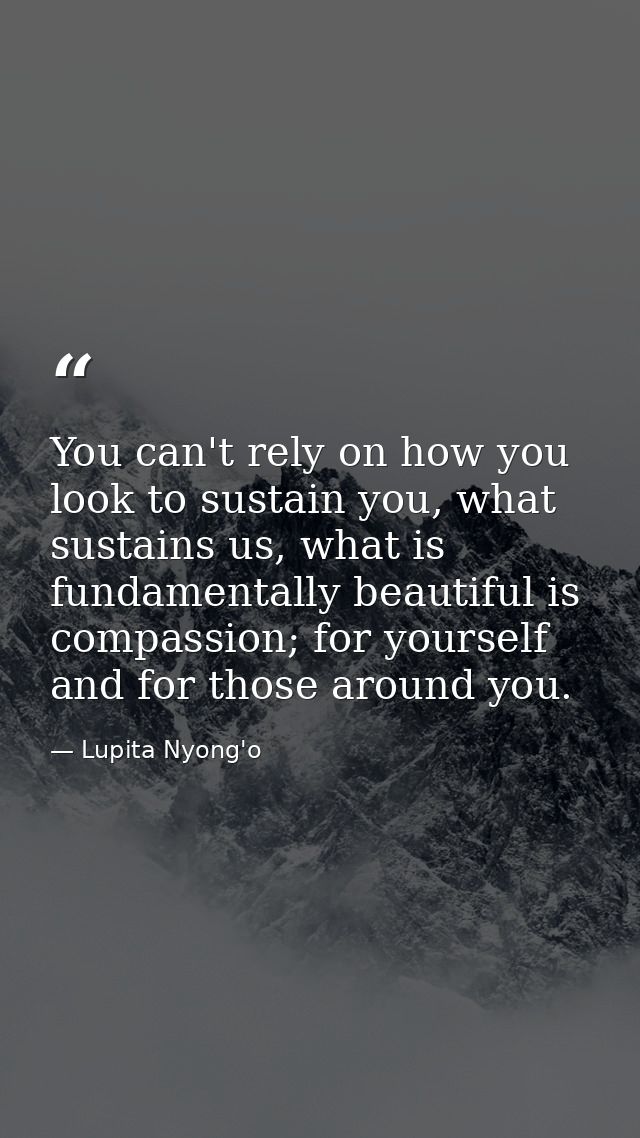 You can't rely on how you look to sustain you, what sustains us, what is fundamentally beautiful is compassion; for your — Lupita Nyong'o