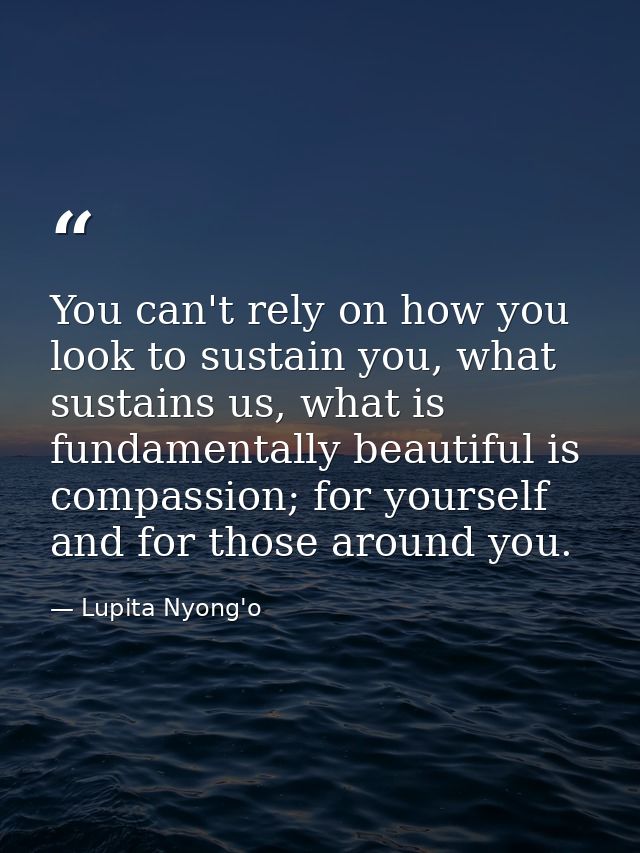 You can't rely on how you look to sustain you, what sustains us, what is fundamentally beautiful is compassion; for your — Lupita Nyong'o
