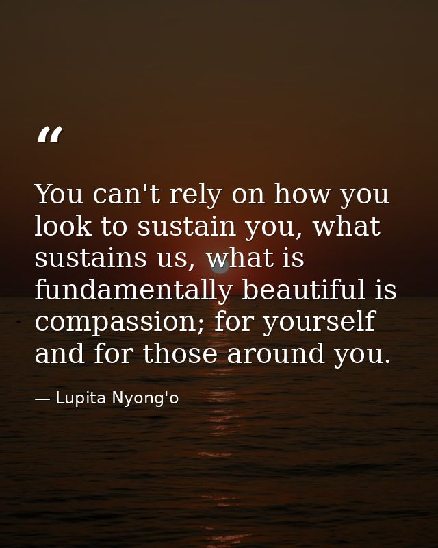 You can't rely on how you look to sustain you, what sustains us, what is fundamentally beautiful is compassion; for your — Lupita Nyong'o