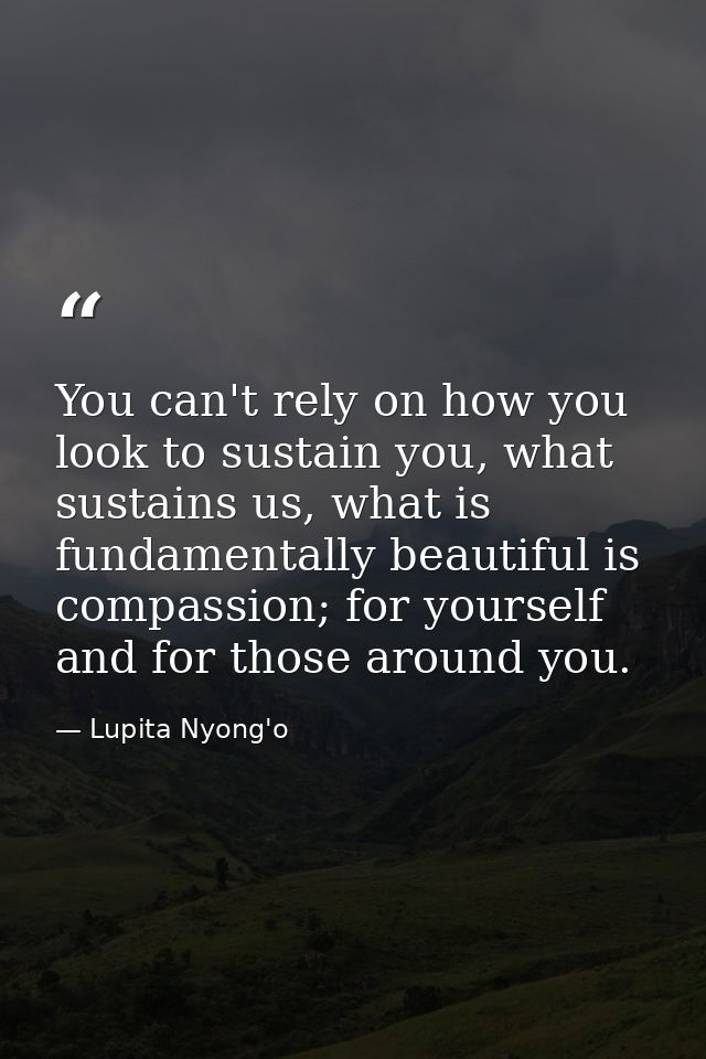 You can't rely on how you look to sustain you, what sustains us, what is fundamentally beautiful is compassion; for your — Lupita Nyong'o