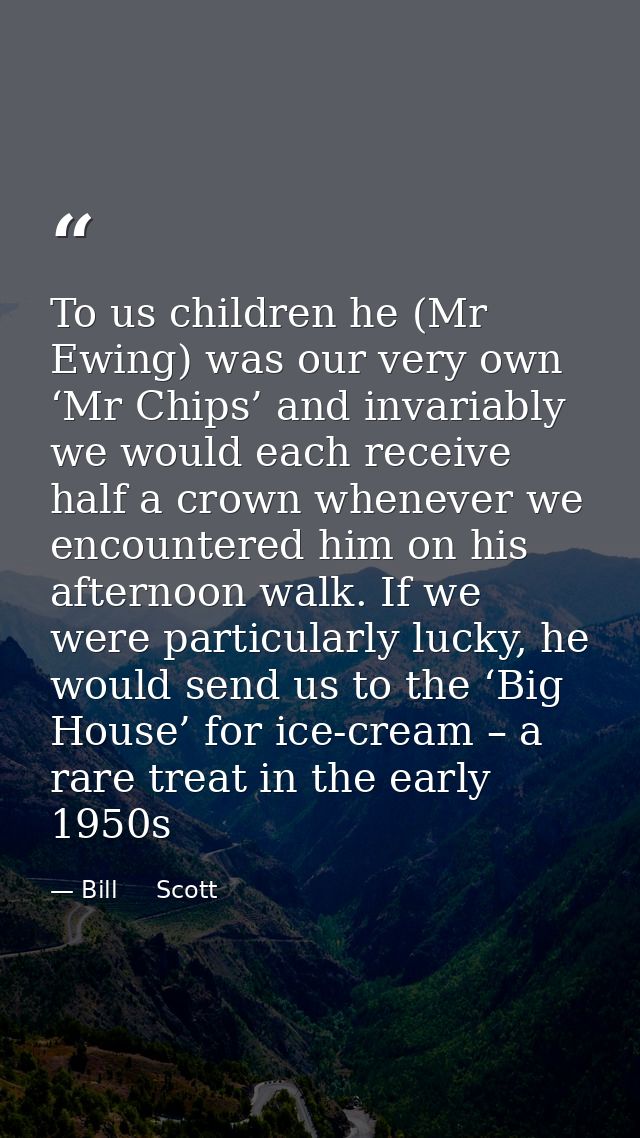 To us children he (Mr Ewing) was our very own ‘Mr Chips’ and invariably we would each receive half a crown whenever we e — Bill     Scott