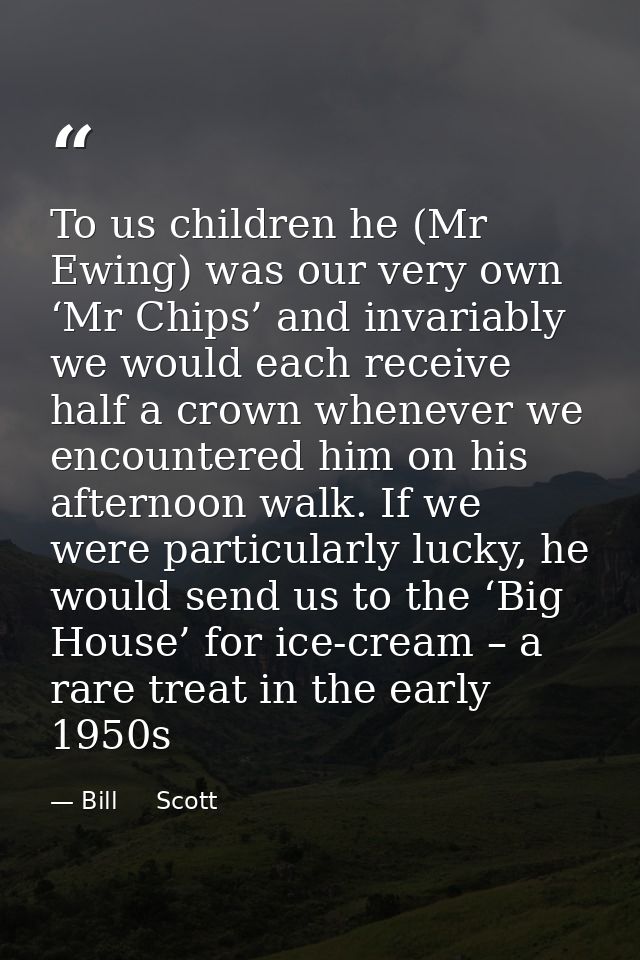To us children he (Mr Ewing) was our very own ‘Mr Chips’ and invariably we would each receive half a crown whenever we e — Bill     Scott