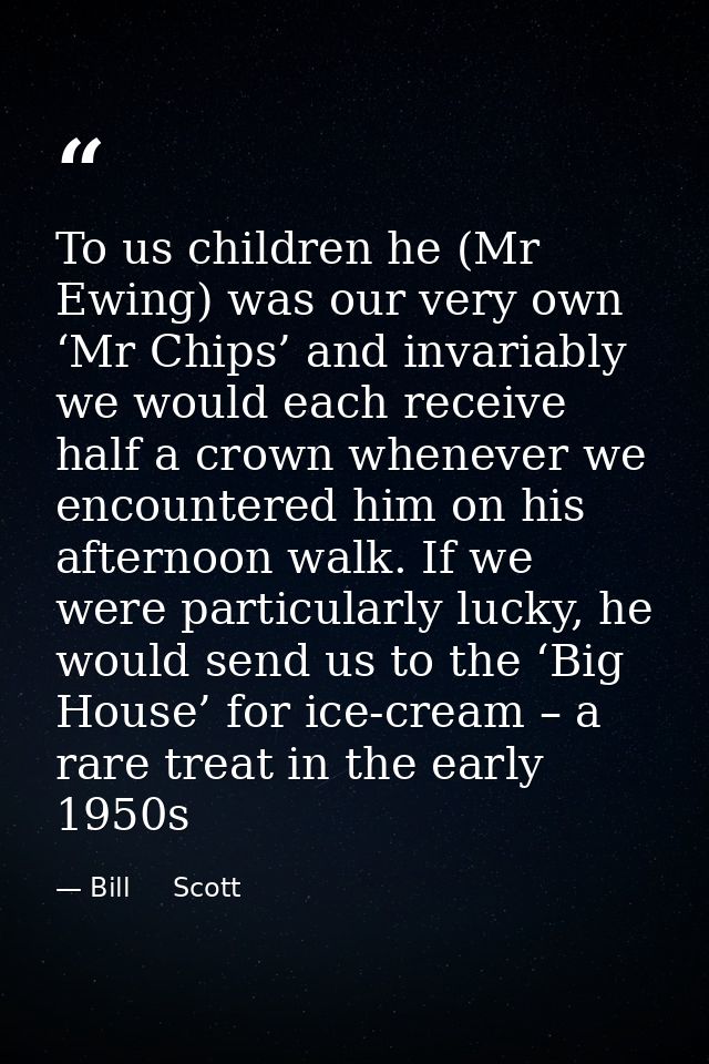 To us children he (Mr Ewing) was our very own ‘Mr Chips’ and invariably we would each receive half a crown whenever we e — Bill     Scott