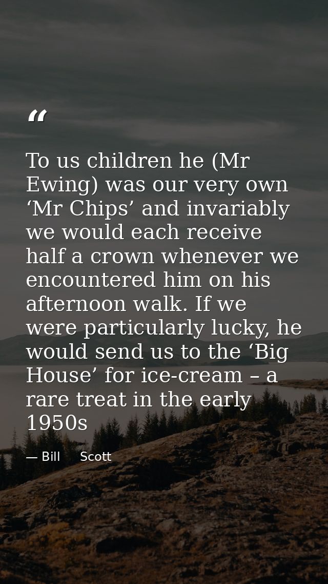 To us children he (Mr Ewing) was our very own ‘Mr Chips’ and invariably we would each receive half a crown whenever we e — Bill     Scott
