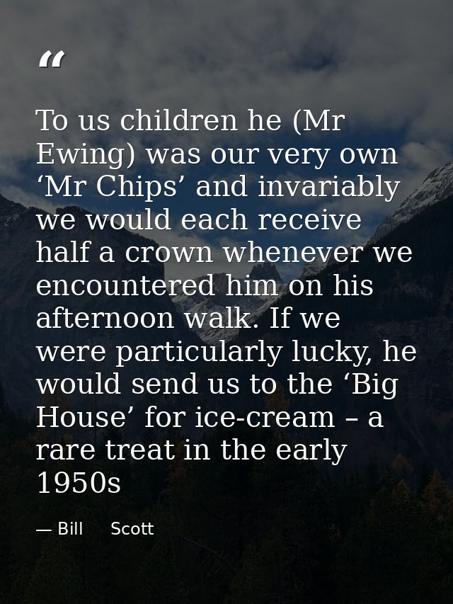 To us children he (Mr Ewing) was our very own ‘Mr Chips’ and invariably we would each receive half a crown whenever we e — Bill     Scott