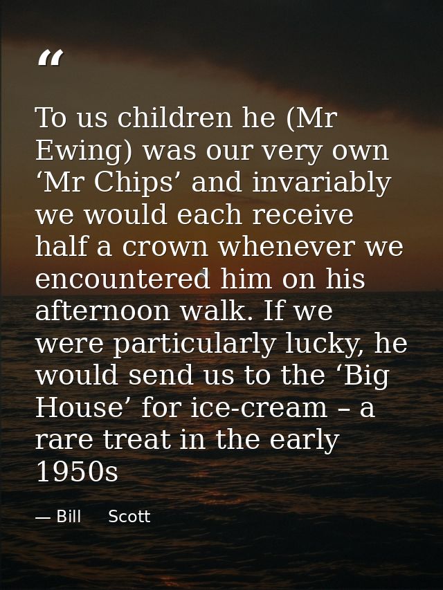 To us children he (Mr Ewing) was our very own ‘Mr Chips’ and invariably we would each receive half a crown whenever we e — Bill     Scott