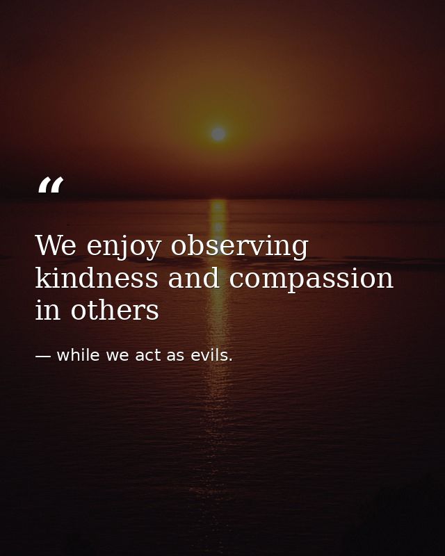 We enjoy observing kindness and compassion in others — while we act as evils.