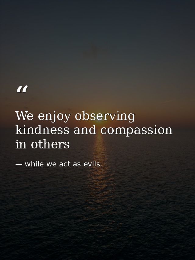 We enjoy observing kindness and compassion in others — while we act as evils.