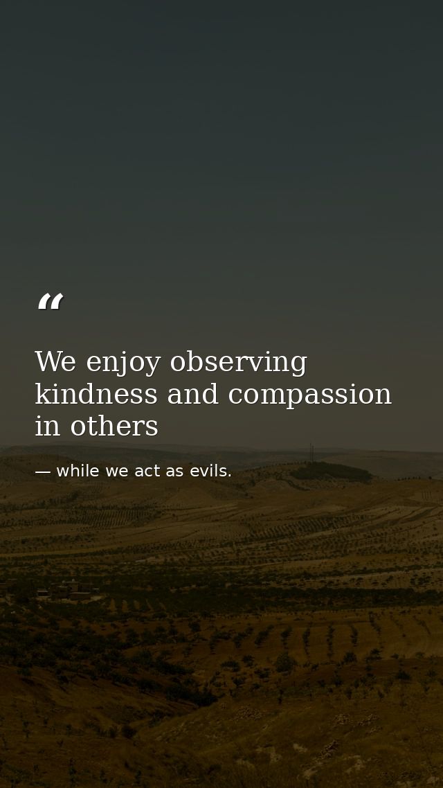 We enjoy observing kindness and compassion in others — while we act as evils.