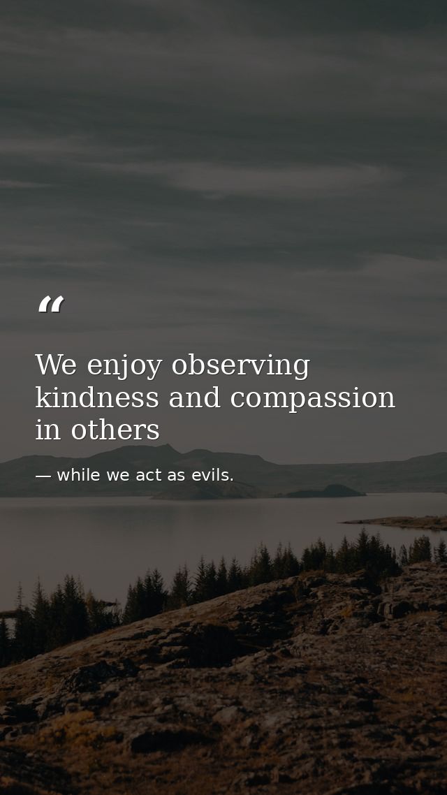 We enjoy observing kindness and compassion in others — while we act as evils.