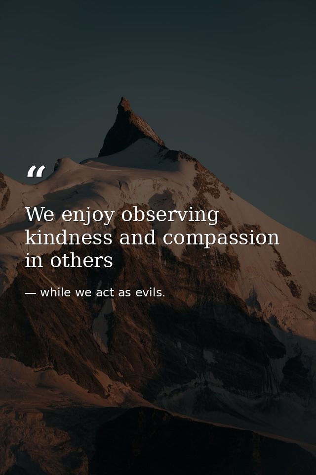 We enjoy observing kindness and compassion in others — while we act as evils.