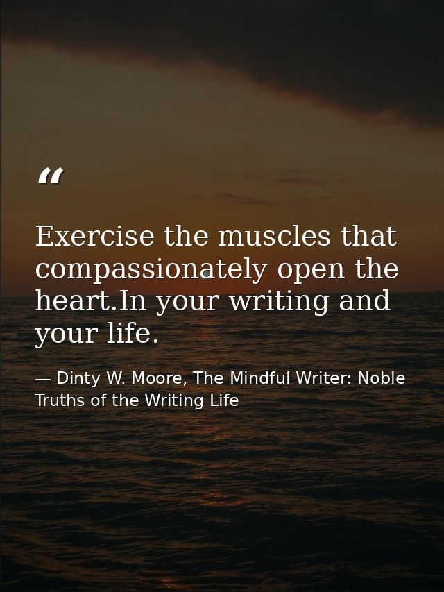 Exercise the muscles that compassionately open the heart.In your writing and your life. — Dinty W. Moore, The Mindful Writer: Noble Truths of the Writing Life